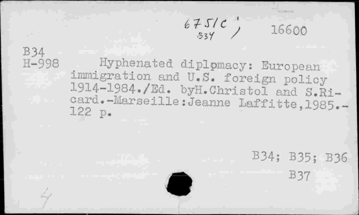 ﻿■Wf /
16600
B34
H-998 _ Hyphenated diplpmacy: European immigration and U.S« foreign policy 1914-1984./Ed. byH.Christol and S.Ricard. -Marseille :Jeanne Laffitte,1985.-122 p.
B34; B35; B36
B37